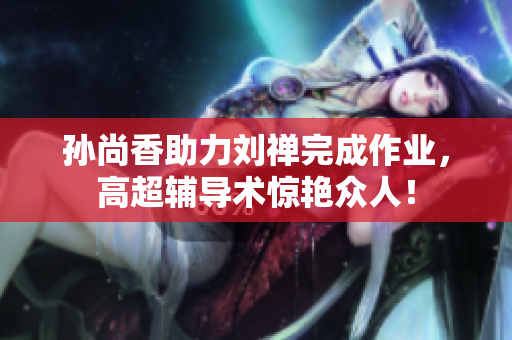 孙尚香助力刘禅完成作业，高超辅导术惊艳众人！