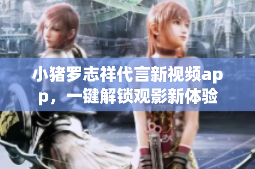 小猪罗志祥代言新视频app，一键解锁观影新体验