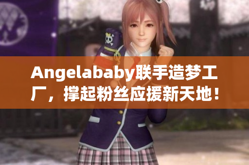 Angelababy联手造梦工厂，撑起粉丝应援新天地！