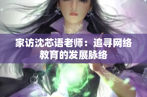 家访沈芯语老师：追寻网络教育的发展脉络