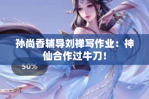 孙尚香辅导刘禅写作业：神仙合作过牛刀！