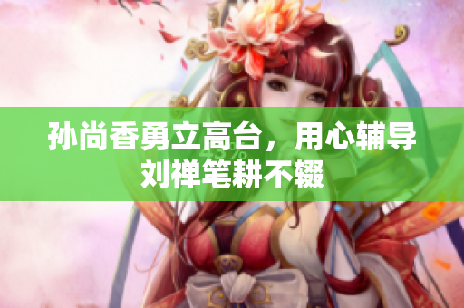 孙尚香勇立高台，用心辅导刘禅笔耕不辍