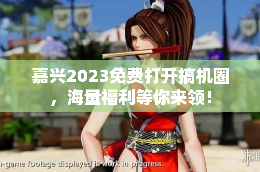 嘉兴2023免费打开搞机圈，海量福利等你来领！