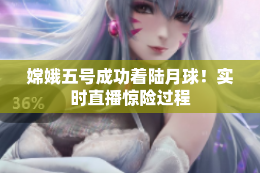 嫦娥五号成功着陆月球！实时直播惊险过程
