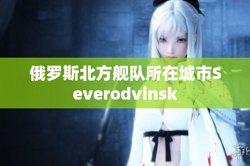 俄罗斯北方舰队所在城市Severodvinsk