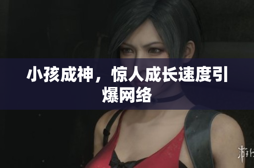 小孩成神，惊人成长速度引爆网络