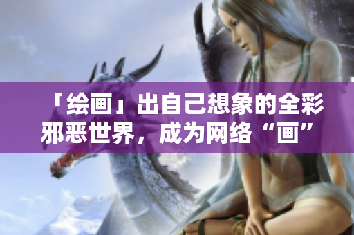 「绘画」出自己想象的全彩邪恶世界，成为网络“画”手！