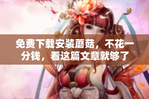 免费下载安装蘑菇，不花一分钱，看这篇文章就够了