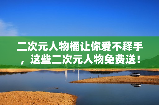 二次元人物桶让你爱不释手，这些二次元人物免费送！