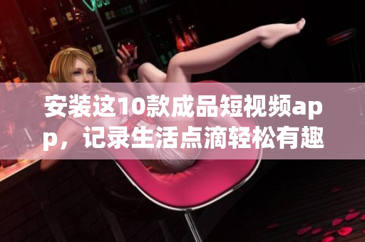 安装这10款成品短视频app，记录生活点滴轻松有趣