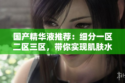 国产精华液推荐：细分一区二区三区，带你实现肌肤水嫩年轻！