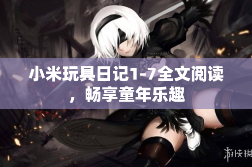 小米玩具日记1-7全文阅读，畅享童年乐趣
