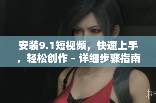 安装9.1短视频，快速上手，轻松创作 – 详细步骤指南