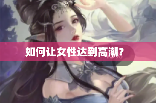 如何让女性达到高潮？ 