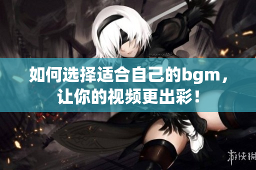 如何选择适合自己的bgm，让你的视频更出彩！