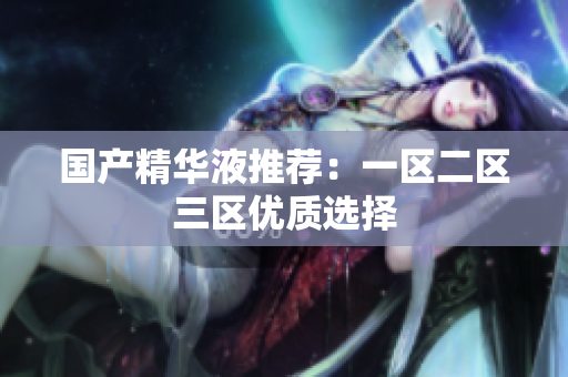国产精华液推荐：一区二区三区优质选择