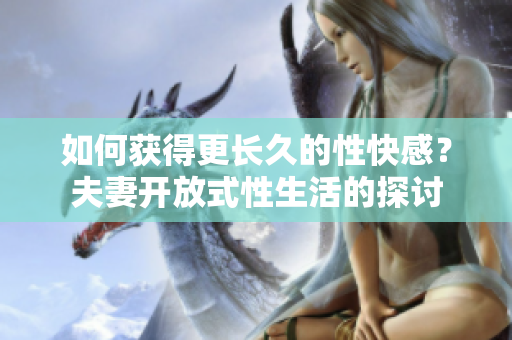 如何获得更长久的性快感？夫妻开放式性生活的探讨