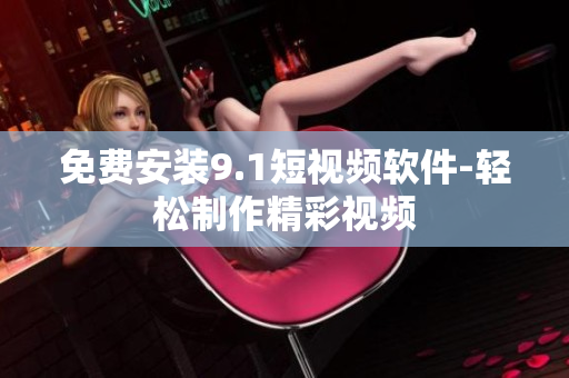 免费安装9.1短视频软件-轻松制作精彩视频
