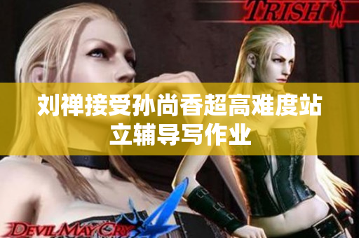 刘禅接受孙尚香超高难度站立辅导写作业