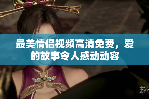 最美情侣视频高清免费，爱的故事令人感动动容
