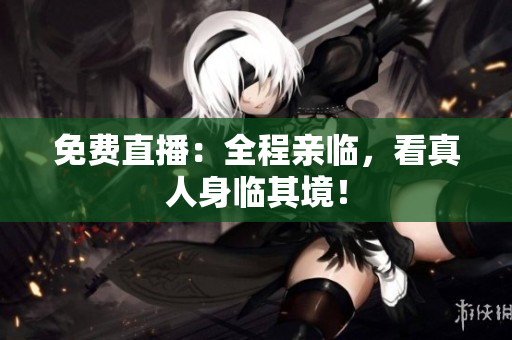 免费直播：全程亲临，看真人身临其境！