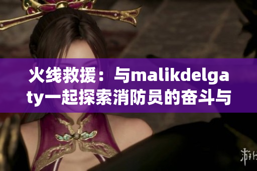 火线救援：与malikdelgaty一起探索消防员的奋斗与担当