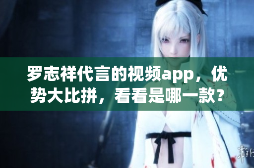 罗志祥代言的视频app，优势大比拼，看看是哪一款？