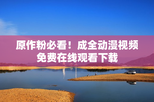 原作粉必看！成全动漫视频免费在线观看下载