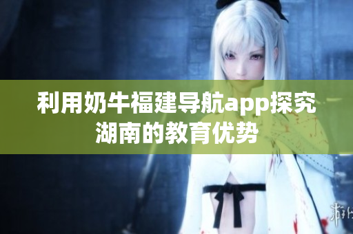 利用奶牛福建导航app探究湖南的教育优势