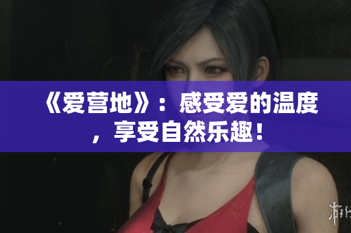 《爱营地》：感受爱的温度，享受自然乐趣！