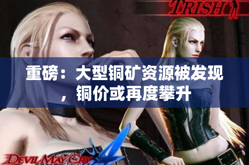 重磅：大型铜矿资源被发现，铜价或再度攀升