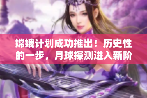 嫦娥计划成功推出！历史性的一步，月球探测进入新阶段