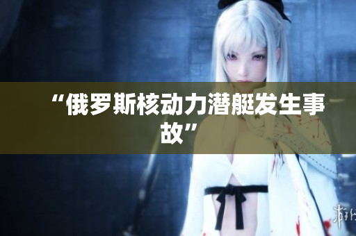 “俄罗斯核动力潜艇发生事故”