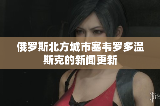 俄罗斯北方城市塞韦罗多温斯克的新闻更新