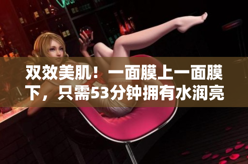 双效美肌！一面膜上一面膜下，只需53分钟拥有水润亮肤