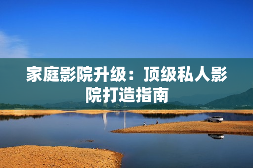 家庭影院升级：顶级私人影院打造指南