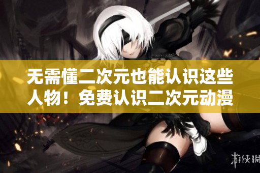 无需懂二次元也能认识这些人物！免费认识二次元动漫角色