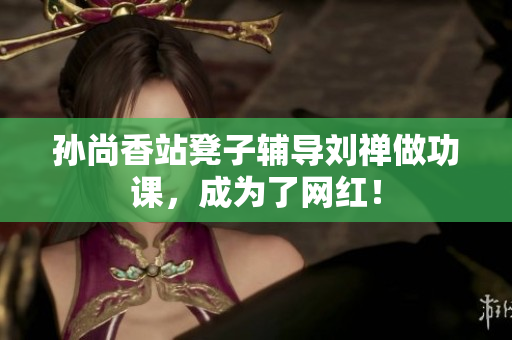 孙尚香站凳子辅导刘禅做功课，成为了网红！