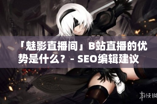 「魅影直播间」B站直播的优势是什么？- SEO编辑建议