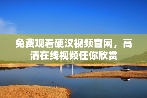 免费观看硬汉视频官网，高清在线视频任你欣赏