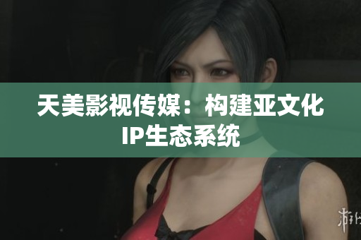 天美影视传媒：构建亚文化IP生态系统