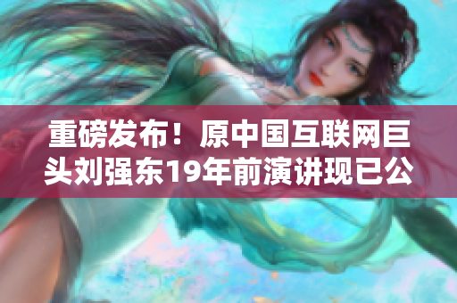 重磅发布！原中国互联网巨头刘强东19年前演讲现已公开！