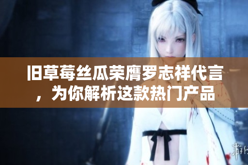 旧草莓丝瓜荣膺罗志祥代言，为你解析这款热门产品