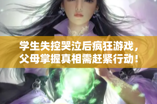 学生失控哭泣后疯狂游戏，父母掌握真相需赶紧行动！