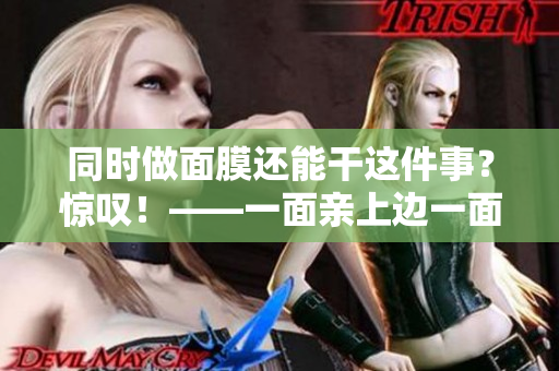 同时做面膜还能干这件事？惊叹！——一面亲上边一面膜