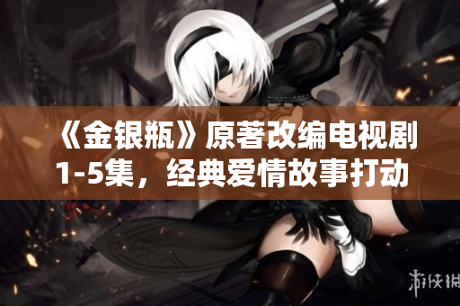 《金银瓶》原著改编电视剧1-5集，经典爱情故事打动人心