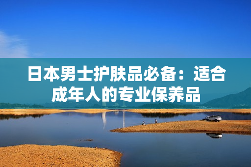 日本男士护肤品必备：适合成年人的专业保养品