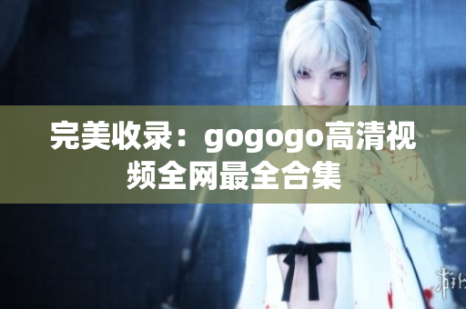 完美收录：gogogo高清视频全网最全合集