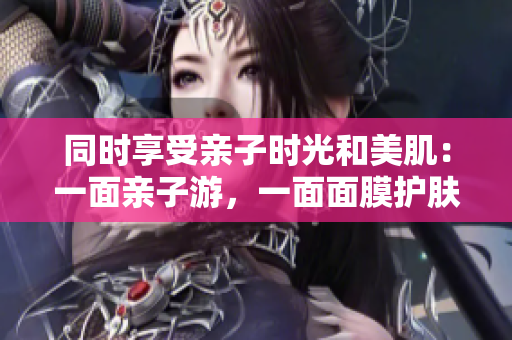 同时享受亲子时光和美肌：一面亲子游，一面面膜护肤