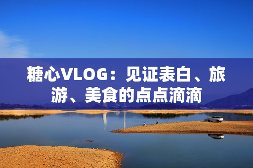 糖心VLOG：见证表白、旅游、美食的点点滴滴